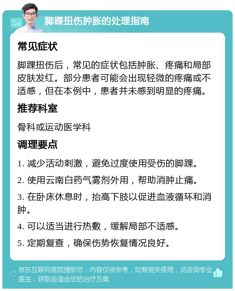 脚踝扭伤肿胀的处理指南 常见症状 脚踝扭伤后，常见的症状包括肿胀、疼痛和局部皮肤发红。部分患者可能会出现轻微的疼痛或不适感，但在本例中，患者并未感到明显的疼痛。 推荐科室 骨科或运动医学科 调理要点 1. 减少活动刺激，避免过度使用受伤的脚踝。 2. 使用云南白药气雾剂外用，帮助消肿止痛。 3. 在卧床休息时，抬高下肢以促进血液循环和消肿。 4. 可以适当进行热敷，缓解局部不适感。 5. 定期复查，确保伤势恢复情况良好。