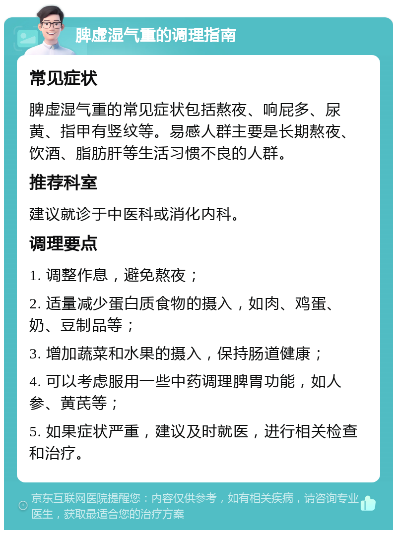 脾虚湿气重的调理指南 常见症状 脾虚湿气重的常见症状包括熬夜、响屁多、尿黄、指甲有竖纹等。易感人群主要是长期熬夜、饮酒、脂肪肝等生活习惯不良的人群。 推荐科室 建议就诊于中医科或消化内科。 调理要点 1. 调整作息，避免熬夜； 2. 适量减少蛋白质食物的摄入，如肉、鸡蛋、奶、豆制品等； 3. 增加蔬菜和水果的摄入，保持肠道健康； 4. 可以考虑服用一些中药调理脾胃功能，如人参、黄芪等； 5. 如果症状严重，建议及时就医，进行相关检查和治疗。