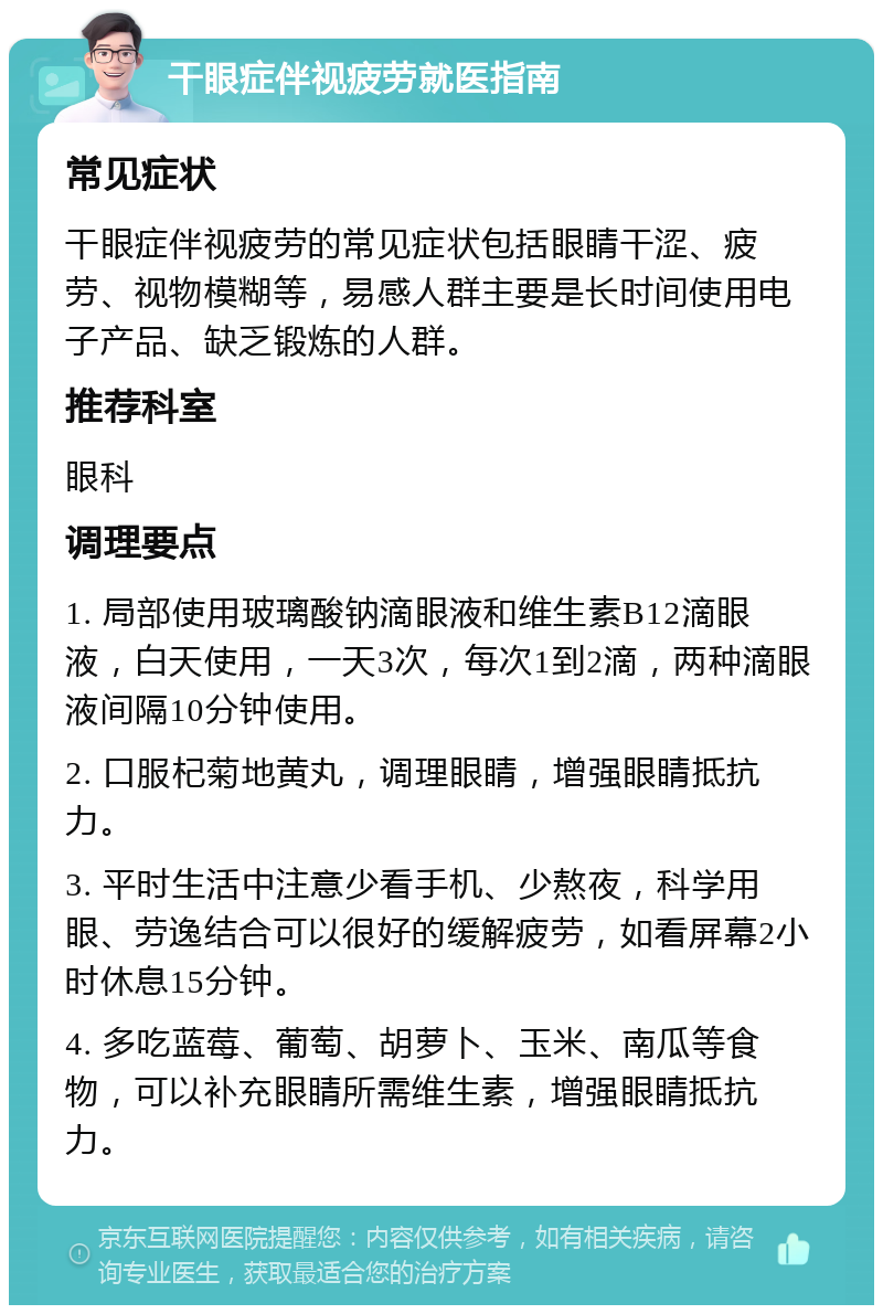 干眼症伴视疲劳就医指南 常见症状 干眼症伴视疲劳的常见症状包括眼睛干涩、疲劳、视物模糊等，易感人群主要是长时间使用电子产品、缺乏锻炼的人群。 推荐科室 眼科 调理要点 1. 局部使用玻璃酸钠滴眼液和维生素B12滴眼液，白天使用，一天3次，每次1到2滴，两种滴眼液间隔10分钟使用。 2. 口服杞菊地黄丸，调理眼睛，增强眼睛抵抗力。 3. 平时生活中注意少看手机、少熬夜，科学用眼、劳逸结合可以很好的缓解疲劳，如看屏幕2小时休息15分钟。 4. 多吃蓝莓、葡萄、胡萝卜、玉米、南瓜等食物，可以补充眼睛所需维生素，增强眼睛抵抗力。