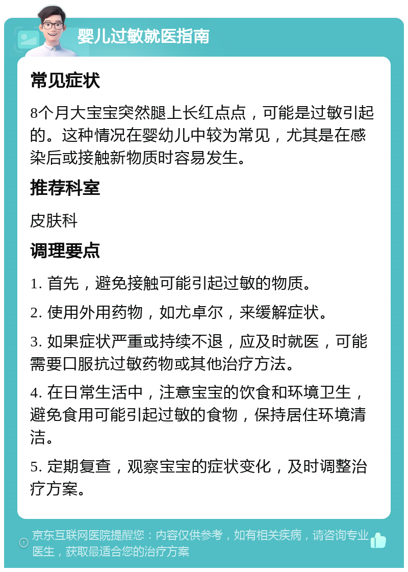 婴儿过敏就医指南 常见症状 8个月大宝宝突然腿上长红点点，可能是过敏引起的。这种情况在婴幼儿中较为常见，尤其是在感染后或接触新物质时容易发生。 推荐科室 皮肤科 调理要点 1. 首先，避免接触可能引起过敏的物质。 2. 使用外用药物，如尤卓尔，来缓解症状。 3. 如果症状严重或持续不退，应及时就医，可能需要口服抗过敏药物或其他治疗方法。 4. 在日常生活中，注意宝宝的饮食和环境卫生，避免食用可能引起过敏的食物，保持居住环境清洁。 5. 定期复查，观察宝宝的症状变化，及时调整治疗方案。