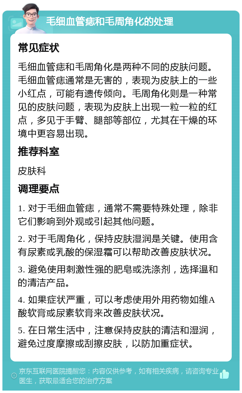 毛细血管痣和毛周角化的处理 常见症状 毛细血管痣和毛周角化是两种不同的皮肤问题。毛细血管痣通常是无害的，表现为皮肤上的一些小红点，可能有遗传倾向。毛周角化则是一种常见的皮肤问题，表现为皮肤上出现一粒一粒的红点，多见于手臂、腿部等部位，尤其在干燥的环境中更容易出现。 推荐科室 皮肤科 调理要点 1. 对于毛细血管痣，通常不需要特殊处理，除非它们影响到外观或引起其他问题。 2. 对于毛周角化，保持皮肤湿润是关键。使用含有尿素或乳酸的保湿霜可以帮助改善皮肤状况。 3. 避免使用刺激性强的肥皂或洗涤剂，选择温和的清洁产品。 4. 如果症状严重，可以考虑使用外用药物如维A酸软膏或尿素软膏来改善皮肤状况。 5. 在日常生活中，注意保持皮肤的清洁和湿润，避免过度摩擦或刮擦皮肤，以防加重症状。