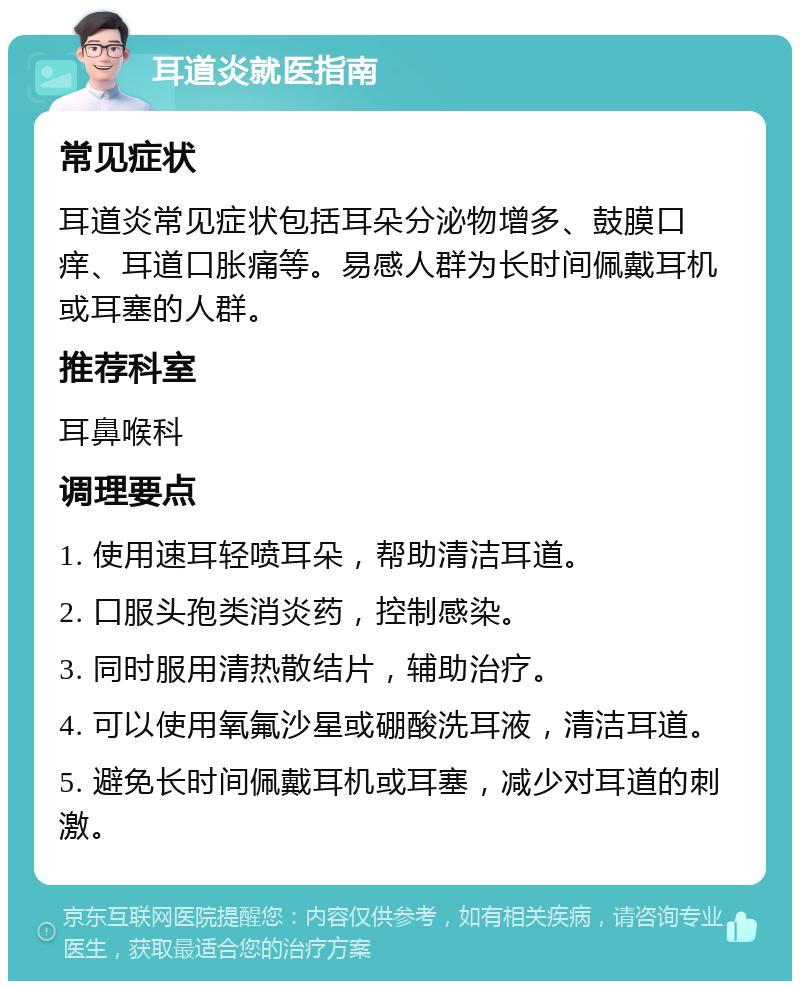 耳道炎就医指南 常见症状 耳道炎常见症状包括耳朵分泌物增多、鼓膜口痒、耳道口胀痛等。易感人群为长时间佩戴耳机或耳塞的人群。 推荐科室 耳鼻喉科 调理要点 1. 使用速耳轻喷耳朵，帮助清洁耳道。 2. 口服头孢类消炎药，控制感染。 3. 同时服用清热散结片，辅助治疗。 4. 可以使用氧氟沙星或硼酸洗耳液，清洁耳道。 5. 避免长时间佩戴耳机或耳塞，减少对耳道的刺激。