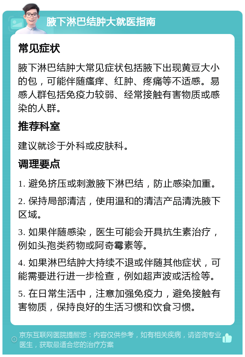 腋下淋巴结肿大就医指南 常见症状 腋下淋巴结肿大常见症状包括腋下出现黄豆大小的包，可能伴随瘙痒、红肿、疼痛等不适感。易感人群包括免疫力较弱、经常接触有害物质或感染的人群。 推荐科室 建议就诊于外科或皮肤科。 调理要点 1. 避免挤压或刺激腋下淋巴结，防止感染加重。 2. 保持局部清洁，使用温和的清洁产品清洗腋下区域。 3. 如果伴随感染，医生可能会开具抗生素治疗，例如头孢类药物或阿奇霉素等。 4. 如果淋巴结肿大持续不退或伴随其他症状，可能需要进行进一步检查，例如超声波或活检等。 5. 在日常生活中，注意加强免疫力，避免接触有害物质，保持良好的生活习惯和饮食习惯。