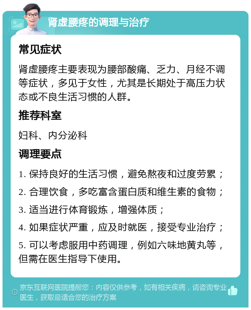 肾虚腰疼的调理与治疗 常见症状 肾虚腰疼主要表现为腰部酸痛、乏力、月经不调等症状，多见于女性，尤其是长期处于高压力状态或不良生活习惯的人群。 推荐科室 妇科、内分泌科 调理要点 1. 保持良好的生活习惯，避免熬夜和过度劳累； 2. 合理饮食，多吃富含蛋白质和维生素的食物； 3. 适当进行体育锻炼，增强体质； 4. 如果症状严重，应及时就医，接受专业治疗； 5. 可以考虑服用中药调理，例如六味地黄丸等，但需在医生指导下使用。