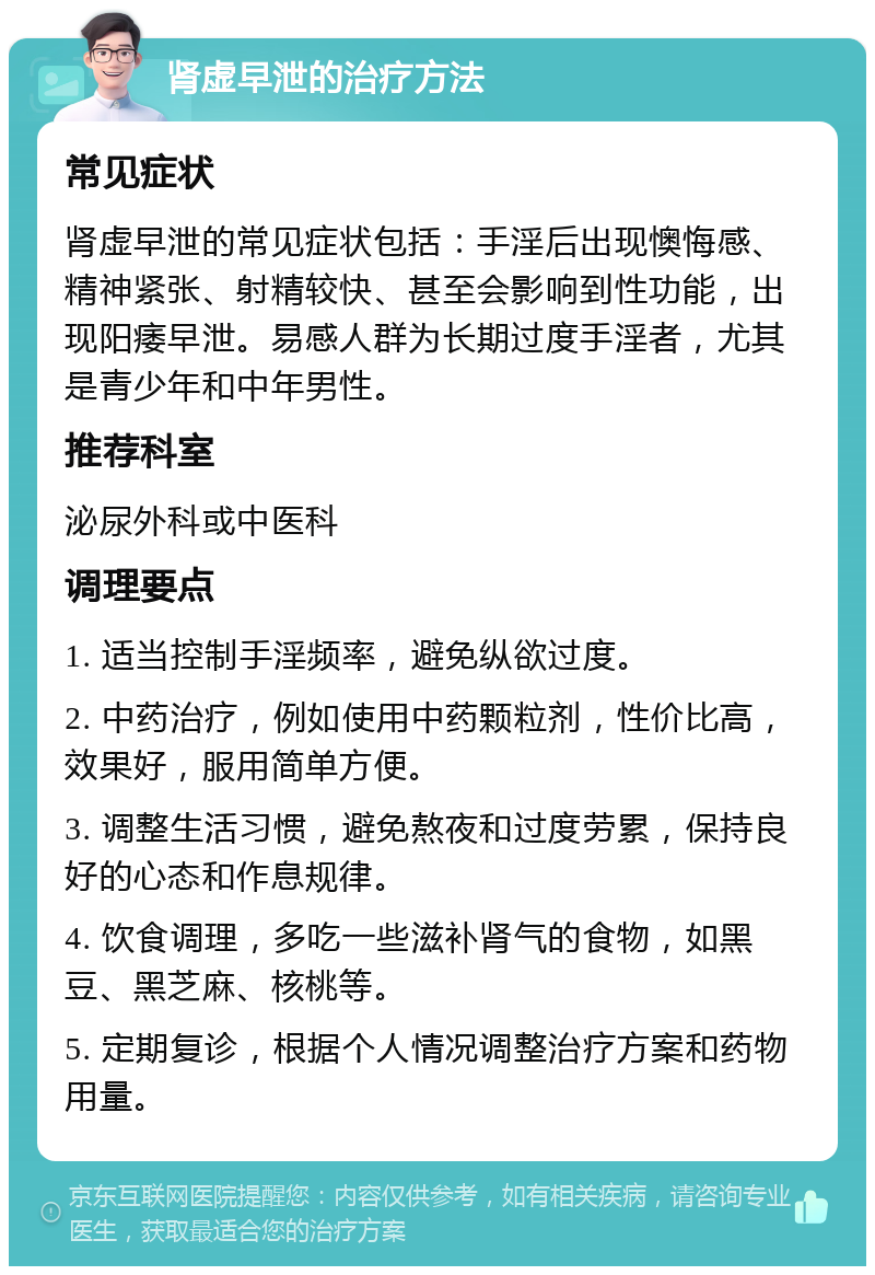 肾虚早泄的治疗方法 常见症状 肾虚早泄的常见症状包括：手淫后出现懊悔感、精神紧张、射精较快、甚至会影响到性功能，出现阳痿早泄。易感人群为长期过度手淫者，尤其是青少年和中年男性。 推荐科室 泌尿外科或中医科 调理要点 1. 适当控制手淫频率，避免纵欲过度。 2. 中药治疗，例如使用中药颗粒剂，性价比高，效果好，服用简单方便。 3. 调整生活习惯，避免熬夜和过度劳累，保持良好的心态和作息规律。 4. 饮食调理，多吃一些滋补肾气的食物，如黑豆、黑芝麻、核桃等。 5. 定期复诊，根据个人情况调整治疗方案和药物用量。