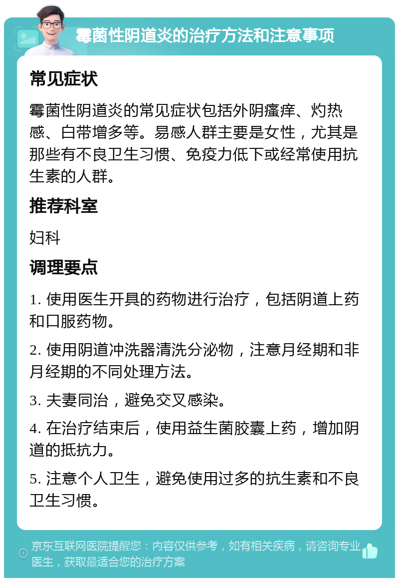 霉菌性阴道炎的治疗方法和注意事项 常见症状 霉菌性阴道炎的常见症状包括外阴瘙痒、灼热感、白带增多等。易感人群主要是女性，尤其是那些有不良卫生习惯、免疫力低下或经常使用抗生素的人群。 推荐科室 妇科 调理要点 1. 使用医生开具的药物进行治疗，包括阴道上药和口服药物。 2. 使用阴道冲洗器清洗分泌物，注意月经期和非月经期的不同处理方法。 3. 夫妻同治，避免交叉感染。 4. 在治疗结束后，使用益生菌胶囊上药，增加阴道的抵抗力。 5. 注意个人卫生，避免使用过多的抗生素和不良卫生习惯。