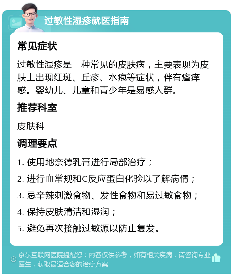 过敏性湿疹就医指南 常见症状 过敏性湿疹是一种常见的皮肤病，主要表现为皮肤上出现红斑、丘疹、水疱等症状，伴有瘙痒感。婴幼儿、儿童和青少年是易感人群。 推荐科室 皮肤科 调理要点 1. 使用地奈德乳膏进行局部治疗； 2. 进行血常规和C反应蛋白化验以了解病情； 3. 忌辛辣刺激食物、发性食物和易过敏食物； 4. 保持皮肤清洁和湿润； 5. 避免再次接触过敏源以防止复发。