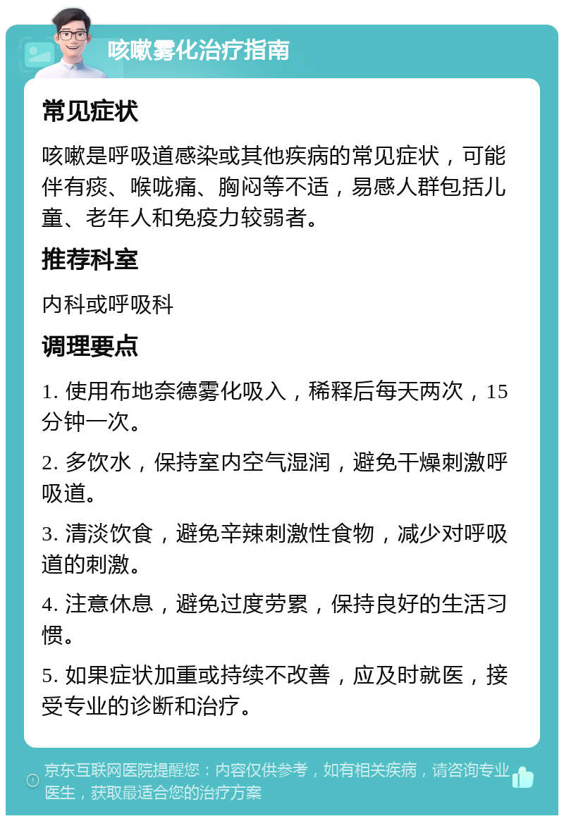 咳嗽雾化治疗指南 常见症状 咳嗽是呼吸道感染或其他疾病的常见症状，可能伴有痰、喉咙痛、胸闷等不适，易感人群包括儿童、老年人和免疫力较弱者。 推荐科室 内科或呼吸科 调理要点 1. 使用布地奈德雾化吸入，稀释后每天两次，15分钟一次。 2. 多饮水，保持室内空气湿润，避免干燥刺激呼吸道。 3. 清淡饮食，避免辛辣刺激性食物，减少对呼吸道的刺激。 4. 注意休息，避免过度劳累，保持良好的生活习惯。 5. 如果症状加重或持续不改善，应及时就医，接受专业的诊断和治疗。