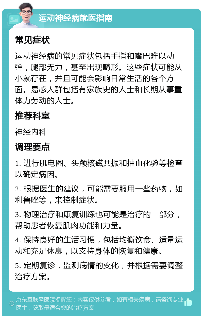 运动神经病就医指南 常见症状 运动神经病的常见症状包括手指和嘴巴难以动弹，腿部无力，甚至出现畸形。这些症状可能从小就存在，并且可能会影响日常生活的各个方面。易感人群包括有家族史的人士和长期从事重体力劳动的人士。 推荐科室 神经内科 调理要点 1. 进行肌电图、头颅核磁共振和抽血化验等检查以确定病因。 2. 根据医生的建议，可能需要服用一些药物，如利鲁唑等，来控制症状。 3. 物理治疗和康复训练也可能是治疗的一部分，帮助患者恢复肌肉功能和力量。 4. 保持良好的生活习惯，包括均衡饮食、适量运动和充足休息，以支持身体的恢复和健康。 5. 定期复诊，监测病情的变化，并根据需要调整治疗方案。