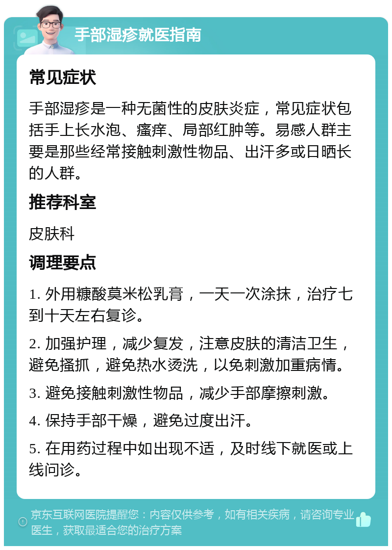 手部湿疹就医指南 常见症状 手部湿疹是一种无菌性的皮肤炎症，常见症状包括手上长水泡、瘙痒、局部红肿等。易感人群主要是那些经常接触刺激性物品、出汗多或日晒长的人群。 推荐科室 皮肤科 调理要点 1. 外用糠酸莫米松乳膏，一天一次涂抹，治疗七到十天左右复诊。 2. 加强护理，减少复发，注意皮肤的清洁卫生，避免搔抓，避免热水烫洗，以免刺激加重病情。 3. 避免接触刺激性物品，减少手部摩擦刺激。 4. 保持手部干燥，避免过度出汗。 5. 在用药过程中如出现不适，及时线下就医或上线问诊。