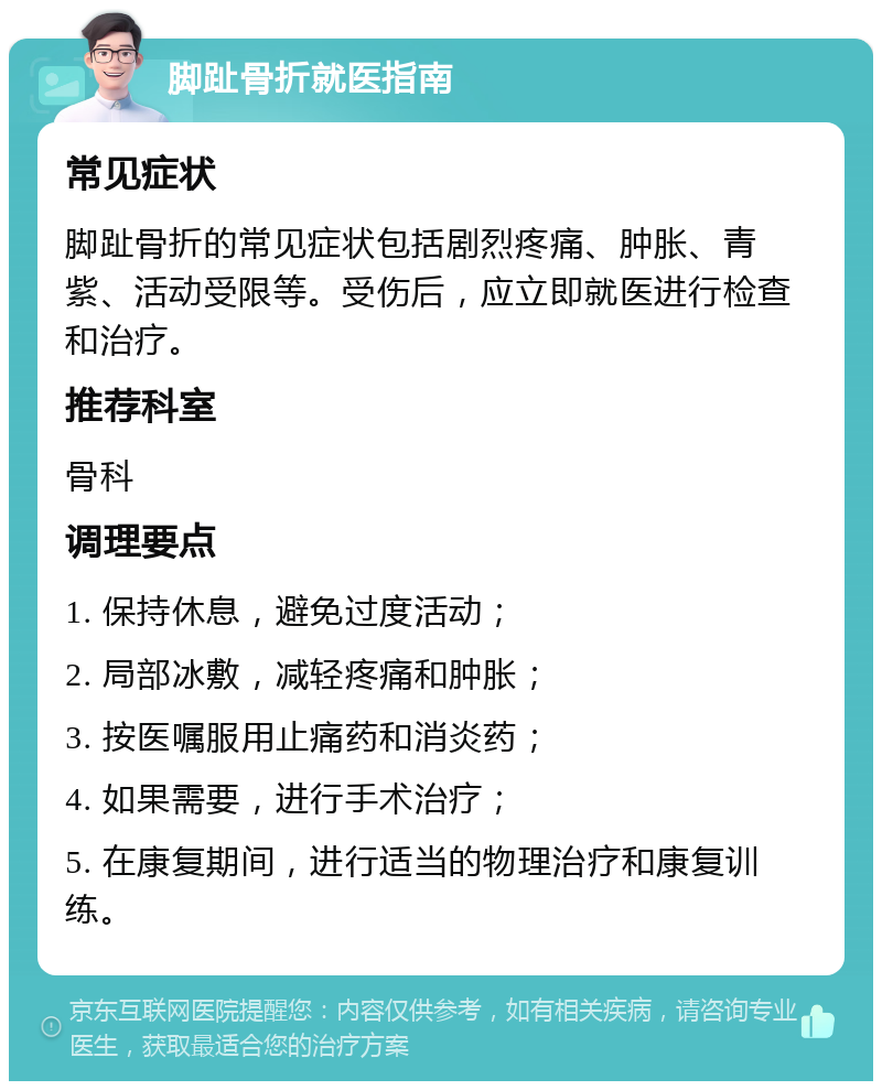 脚趾骨折就医指南 常见症状 脚趾骨折的常见症状包括剧烈疼痛、肿胀、青紫、活动受限等。受伤后，应立即就医进行检查和治疗。 推荐科室 骨科 调理要点 1. 保持休息，避免过度活动； 2. 局部冰敷，减轻疼痛和肿胀； 3. 按医嘱服用止痛药和消炎药； 4. 如果需要，进行手术治疗； 5. 在康复期间，进行适当的物理治疗和康复训练。