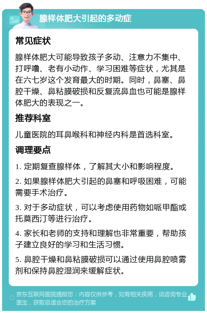 腺样体肥大引起的多动症 常见症状 腺样体肥大可能导致孩子多动、注意力不集中、打呼噜、老有小动作、学习困难等症状，尤其是在六七岁这个发育最大的时期。同时，鼻塞、鼻腔干燥、鼻粘膜破损和反复流鼻血也可能是腺样体肥大的表现之一。 推荐科室 儿童医院的耳鼻喉科和神经内科是首选科室。 调理要点 1. 定期复查腺样体，了解其大小和影响程度。 2. 如果腺样体肥大引起的鼻塞和呼吸困难，可能需要手术治疗。 3. 对于多动症状，可以考虑使用药物如哌甲酯或托莫西汀等进行治疗。 4. 家长和老师的支持和理解也非常重要，帮助孩子建立良好的学习和生活习惯。 5. 鼻腔干燥和鼻粘膜破损可以通过使用鼻腔喷雾剂和保持鼻腔湿润来缓解症状。