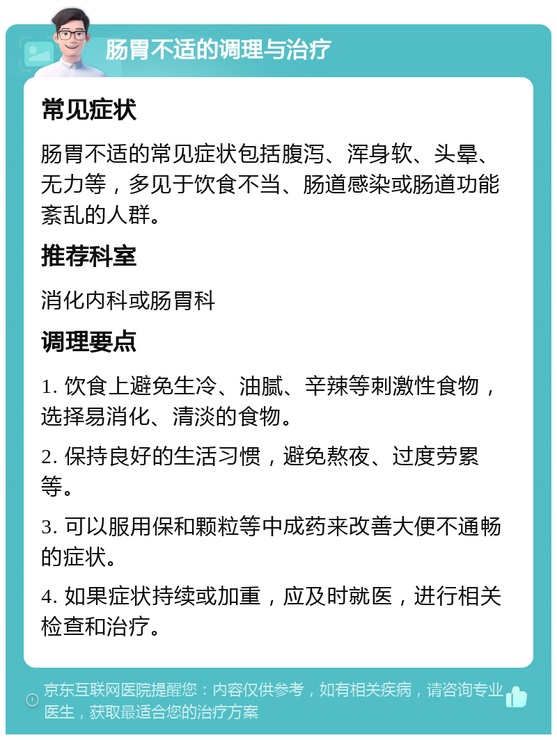 肠胃不适的调理与治疗 常见症状 肠胃不适的常见症状包括腹泻、浑身软、头晕、无力等，多见于饮食不当、肠道感染或肠道功能紊乱的人群。 推荐科室 消化内科或肠胃科 调理要点 1. 饮食上避免生冷、油腻、辛辣等刺激性食物，选择易消化、清淡的食物。 2. 保持良好的生活习惯，避免熬夜、过度劳累等。 3. 可以服用保和颗粒等中成药来改善大便不通畅的症状。 4. 如果症状持续或加重，应及时就医，进行相关检查和治疗。