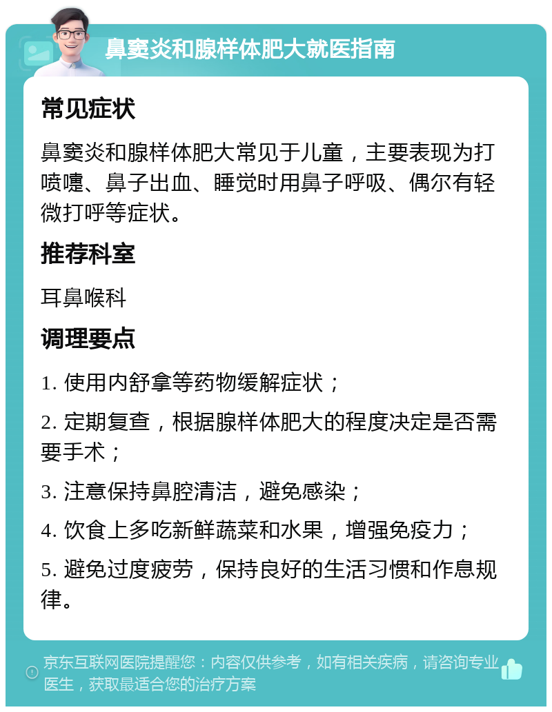 鼻窦炎和腺样体肥大就医指南 常见症状 鼻窦炎和腺样体肥大常见于儿童，主要表现为打喷嚏、鼻子出血、睡觉时用鼻子呼吸、偶尔有轻微打呼等症状。 推荐科室 耳鼻喉科 调理要点 1. 使用内舒拿等药物缓解症状； 2. 定期复查，根据腺样体肥大的程度决定是否需要手术； 3. 注意保持鼻腔清洁，避免感染； 4. 饮食上多吃新鲜蔬菜和水果，增强免疫力； 5. 避免过度疲劳，保持良好的生活习惯和作息规律。