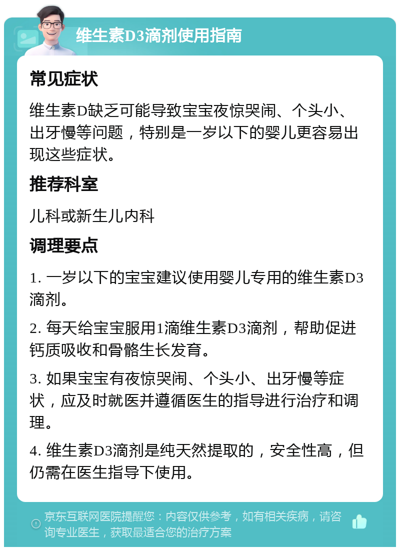 维生素D3滴剂使用指南 常见症状 维生素D缺乏可能导致宝宝夜惊哭闹、个头小、出牙慢等问题，特别是一岁以下的婴儿更容易出现这些症状。 推荐科室 儿科或新生儿内科 调理要点 1. 一岁以下的宝宝建议使用婴儿专用的维生素D3滴剂。 2. 每天给宝宝服用1滴维生素D3滴剂，帮助促进钙质吸收和骨骼生长发育。 3. 如果宝宝有夜惊哭闹、个头小、出牙慢等症状，应及时就医并遵循医生的指导进行治疗和调理。 4. 维生素D3滴剂是纯天然提取的，安全性高，但仍需在医生指导下使用。