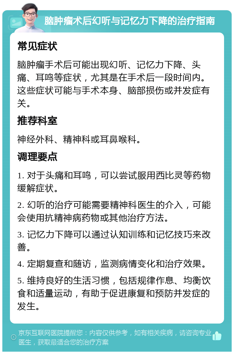 脑肿瘤术后幻听与记忆力下降的治疗指南 常见症状 脑肿瘤手术后可能出现幻听、记忆力下降、头痛、耳鸣等症状，尤其是在手术后一段时间内。这些症状可能与手术本身、脑部损伤或并发症有关。 推荐科室 神经外科、精神科或耳鼻喉科。 调理要点 1. 对于头痛和耳鸣，可以尝试服用西比灵等药物缓解症状。 2. 幻听的治疗可能需要精神科医生的介入，可能会使用抗精神病药物或其他治疗方法。 3. 记忆力下降可以通过认知训练和记忆技巧来改善。 4. 定期复查和随访，监测病情变化和治疗效果。 5. 维持良好的生活习惯，包括规律作息、均衡饮食和适量运动，有助于促进康复和预防并发症的发生。