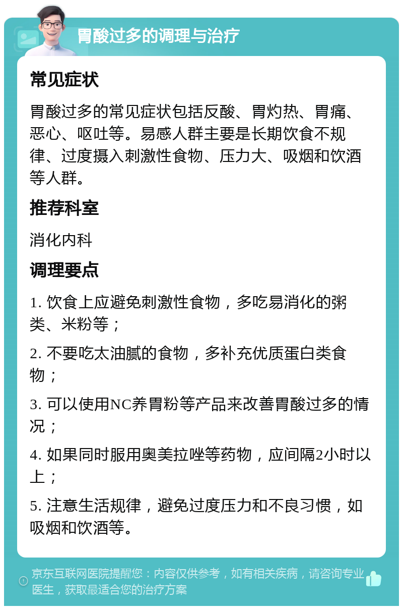 胃酸过多的调理与治疗 常见症状 胃酸过多的常见症状包括反酸、胃灼热、胃痛、恶心、呕吐等。易感人群主要是长期饮食不规律、过度摄入刺激性食物、压力大、吸烟和饮酒等人群。 推荐科室 消化内科 调理要点 1. 饮食上应避免刺激性食物，多吃易消化的粥类、米粉等； 2. 不要吃太油腻的食物，多补充优质蛋白类食物； 3. 可以使用NC养胃粉等产品来改善胃酸过多的情况； 4. 如果同时服用奥美拉唑等药物，应间隔2小时以上； 5. 注意生活规律，避免过度压力和不良习惯，如吸烟和饮酒等。