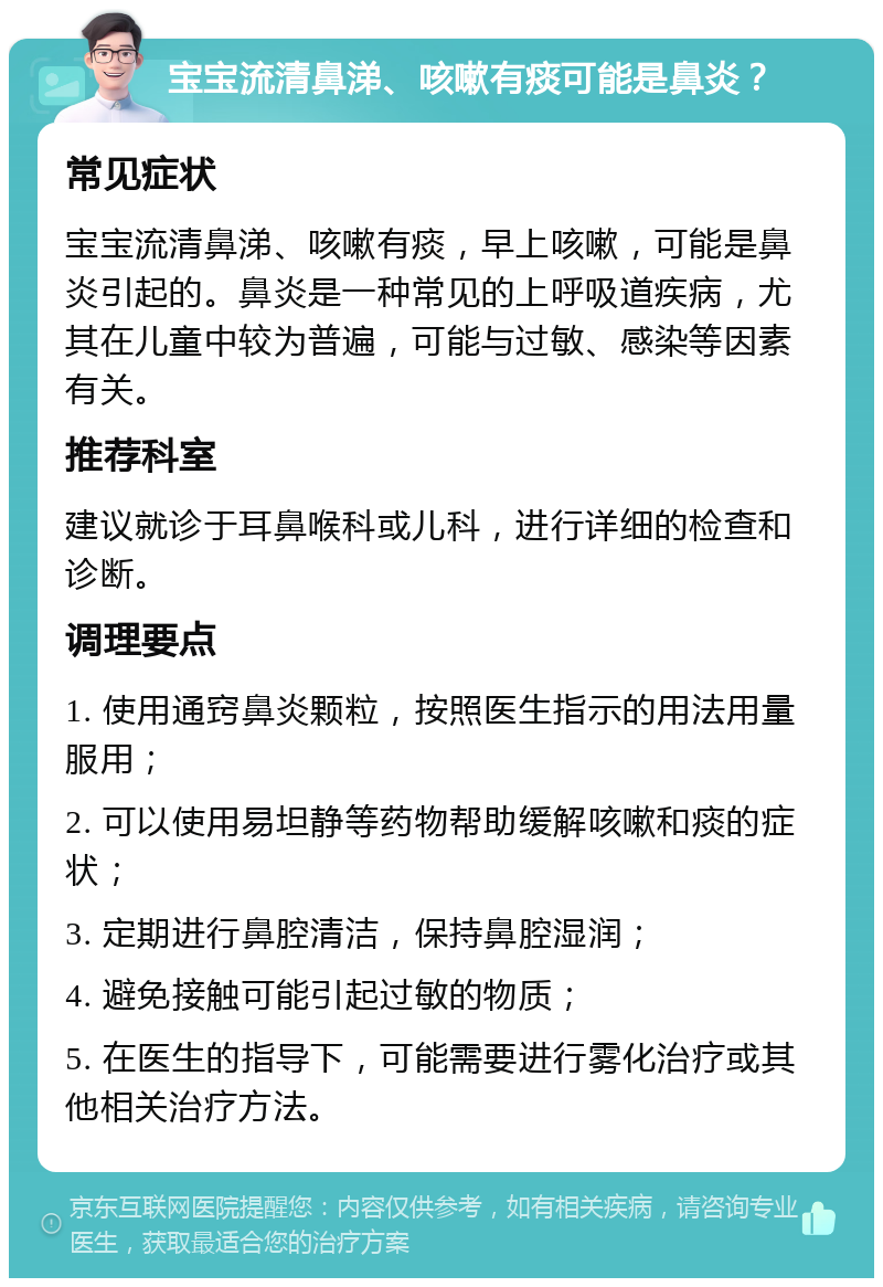 宝宝流清鼻涕、咳嗽有痰可能是鼻炎？ 常见症状 宝宝流清鼻涕、咳嗽有痰，早上咳嗽，可能是鼻炎引起的。鼻炎是一种常见的上呼吸道疾病，尤其在儿童中较为普遍，可能与过敏、感染等因素有关。 推荐科室 建议就诊于耳鼻喉科或儿科，进行详细的检查和诊断。 调理要点 1. 使用通窍鼻炎颗粒，按照医生指示的用法用量服用； 2. 可以使用易坦静等药物帮助缓解咳嗽和痰的症状； 3. 定期进行鼻腔清洁，保持鼻腔湿润； 4. 避免接触可能引起过敏的物质； 5. 在医生的指导下，可能需要进行雾化治疗或其他相关治疗方法。