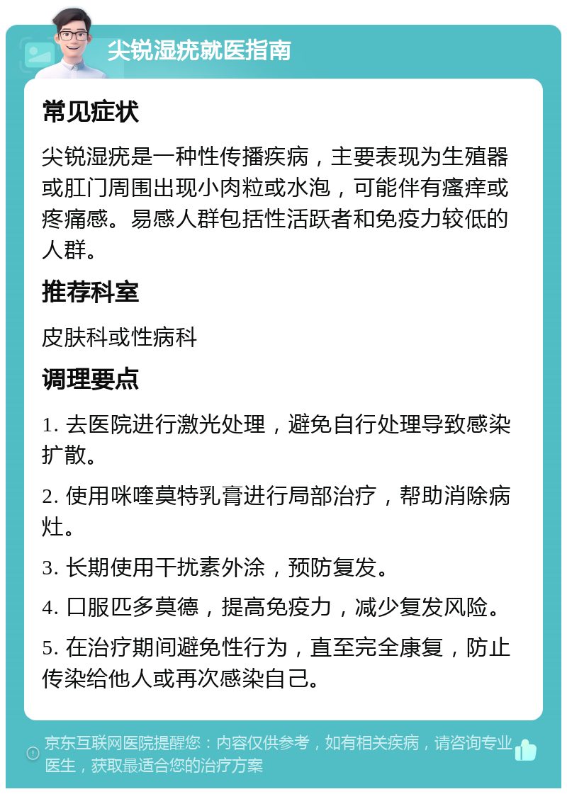 尖锐湿疣就医指南 常见症状 尖锐湿疣是一种性传播疾病，主要表现为生殖器或肛门周围出现小肉粒或水泡，可能伴有瘙痒或疼痛感。易感人群包括性活跃者和免疫力较低的人群。 推荐科室 皮肤科或性病科 调理要点 1. 去医院进行激光处理，避免自行处理导致感染扩散。 2. 使用咪喹莫特乳膏进行局部治疗，帮助消除病灶。 3. 长期使用干扰素外涂，预防复发。 4. 口服匹多莫德，提高免疫力，减少复发风险。 5. 在治疗期间避免性行为，直至完全康复，防止传染给他人或再次感染自己。