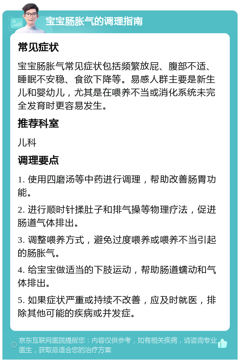 宝宝肠胀气的调理指南 常见症状 宝宝肠胀气常见症状包括频繁放屁、腹部不适、睡眠不安稳、食欲下降等。易感人群主要是新生儿和婴幼儿，尤其是在喂养不当或消化系统未完全发育时更容易发生。 推荐科室 儿科 调理要点 1. 使用四磨汤等中药进行调理，帮助改善肠胃功能。 2. 进行顺时针揉肚子和排气操等物理疗法，促进肠道气体排出。 3. 调整喂养方式，避免过度喂养或喂养不当引起的肠胀气。 4. 给宝宝做适当的下肢运动，帮助肠道蠕动和气体排出。 5. 如果症状严重或持续不改善，应及时就医，排除其他可能的疾病或并发症。