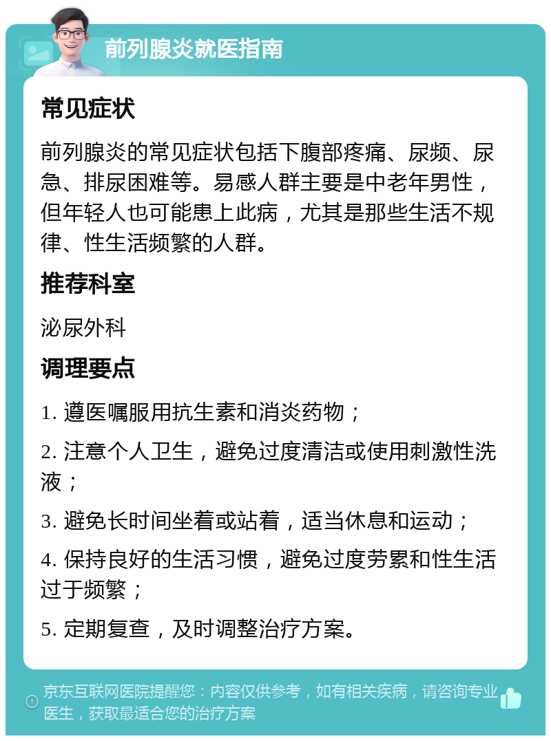 前列腺炎就医指南 常见症状 前列腺炎的常见症状包括下腹部疼痛、尿频、尿急、排尿困难等。易感人群主要是中老年男性，但年轻人也可能患上此病，尤其是那些生活不规律、性生活频繁的人群。 推荐科室 泌尿外科 调理要点 1. 遵医嘱服用抗生素和消炎药物； 2. 注意个人卫生，避免过度清洁或使用刺激性洗液； 3. 避免长时间坐着或站着，适当休息和运动； 4. 保持良好的生活习惯，避免过度劳累和性生活过于频繁； 5. 定期复查，及时调整治疗方案。