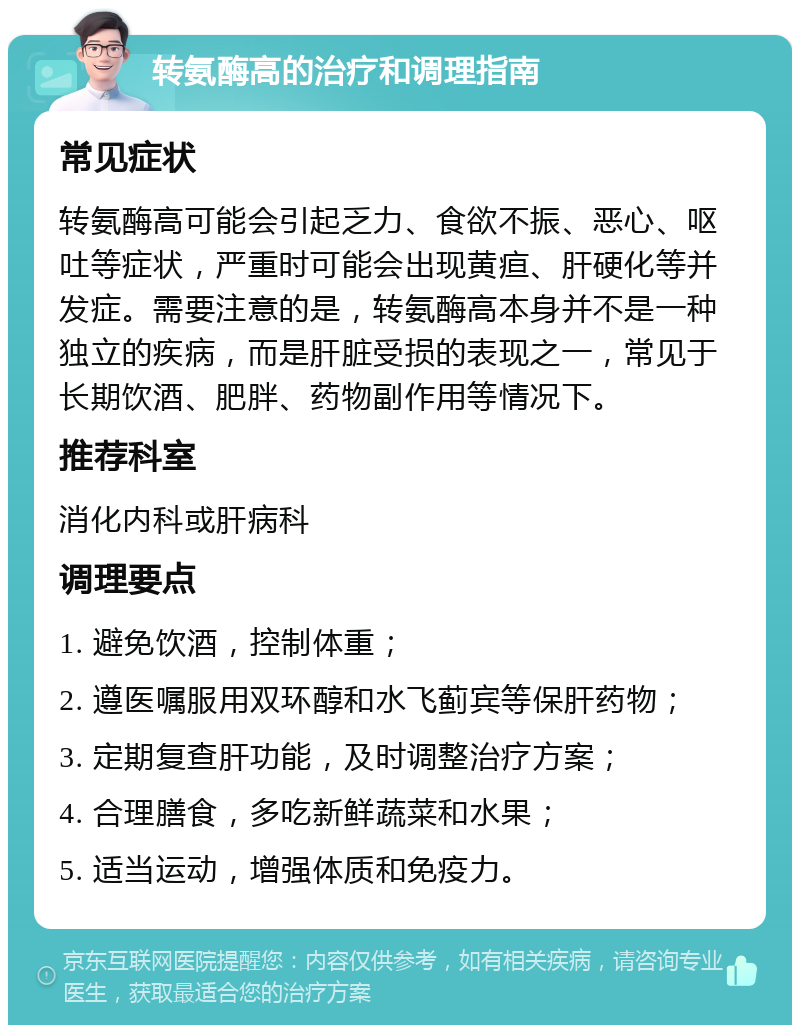 转氨酶高的治疗和调理指南 常见症状 转氨酶高可能会引起乏力、食欲不振、恶心、呕吐等症状，严重时可能会出现黄疸、肝硬化等并发症。需要注意的是，转氨酶高本身并不是一种独立的疾病，而是肝脏受损的表现之一，常见于长期饮酒、肥胖、药物副作用等情况下。 推荐科室 消化内科或肝病科 调理要点 1. 避免饮酒，控制体重； 2. 遵医嘱服用双环醇和水飞蓟宾等保肝药物； 3. 定期复查肝功能，及时调整治疗方案； 4. 合理膳食，多吃新鲜蔬菜和水果； 5. 适当运动，增强体质和免疫力。