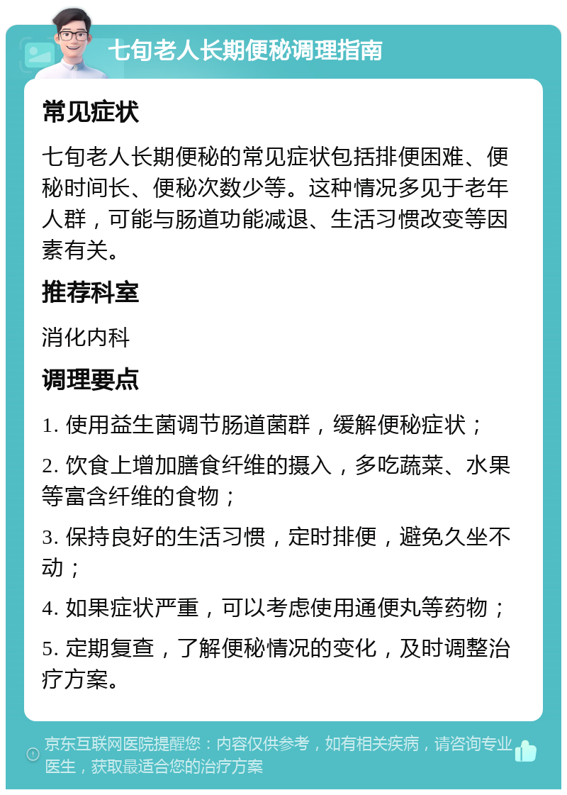 七旬老人长期便秘调理指南 常见症状 七旬老人长期便秘的常见症状包括排便困难、便秘时间长、便秘次数少等。这种情况多见于老年人群，可能与肠道功能减退、生活习惯改变等因素有关。 推荐科室 消化内科 调理要点 1. 使用益生菌调节肠道菌群，缓解便秘症状； 2. 饮食上增加膳食纤维的摄入，多吃蔬菜、水果等富含纤维的食物； 3. 保持良好的生活习惯，定时排便，避免久坐不动； 4. 如果症状严重，可以考虑使用通便丸等药物； 5. 定期复查，了解便秘情况的变化，及时调整治疗方案。