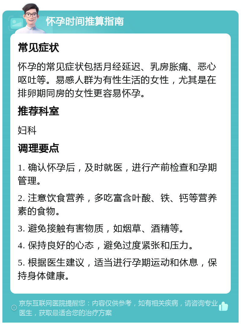 怀孕时间推算指南 常见症状 怀孕的常见症状包括月经延迟、乳房胀痛、恶心呕吐等。易感人群为有性生活的女性，尤其是在排卵期同房的女性更容易怀孕。 推荐科室 妇科 调理要点 1. 确认怀孕后，及时就医，进行产前检查和孕期管理。 2. 注意饮食营养，多吃富含叶酸、铁、钙等营养素的食物。 3. 避免接触有害物质，如烟草、酒精等。 4. 保持良好的心态，避免过度紧张和压力。 5. 根据医生建议，适当进行孕期运动和休息，保持身体健康。