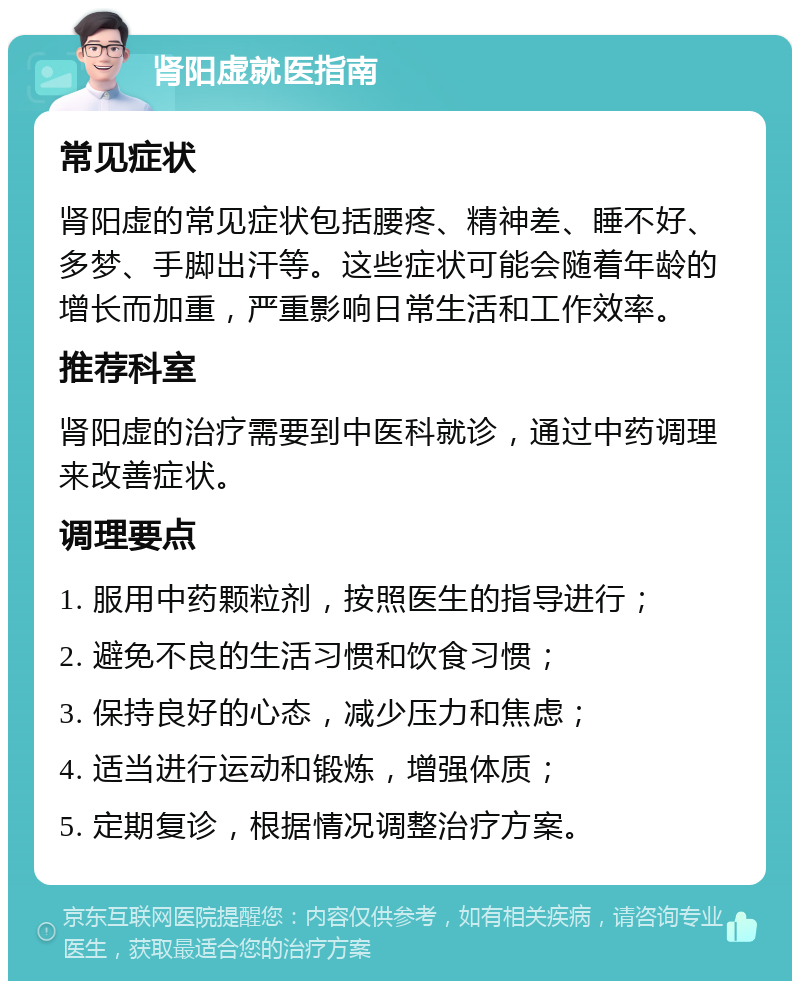 肾阳虚就医指南 常见症状 肾阳虚的常见症状包括腰疼、精神差、睡不好、多梦、手脚出汗等。这些症状可能会随着年龄的增长而加重，严重影响日常生活和工作效率。 推荐科室 肾阳虚的治疗需要到中医科就诊，通过中药调理来改善症状。 调理要点 1. 服用中药颗粒剂，按照医生的指导进行； 2. 避免不良的生活习惯和饮食习惯； 3. 保持良好的心态，减少压力和焦虑； 4. 适当进行运动和锻炼，增强体质； 5. 定期复诊，根据情况调整治疗方案。