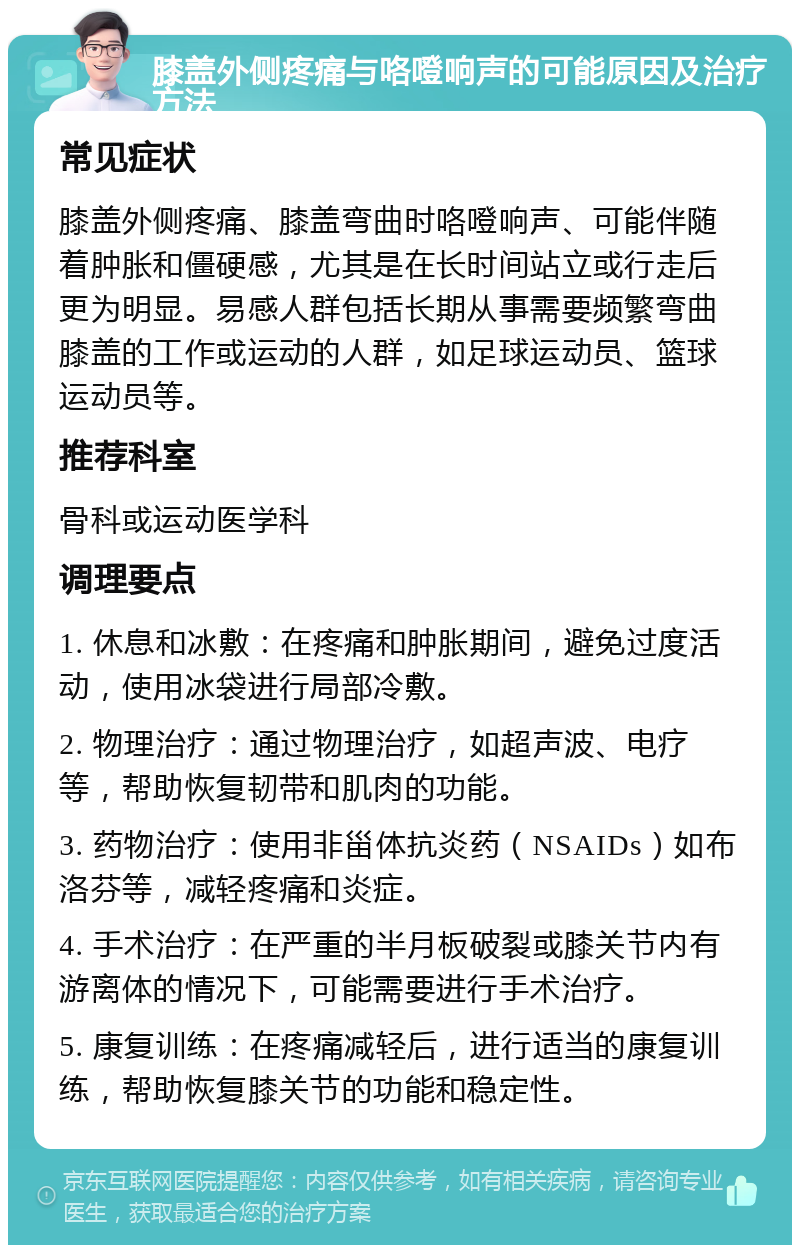 膝盖外侧疼痛与咯噔响声的可能原因及治疗方法 常见症状 膝盖外侧疼痛、膝盖弯曲时咯噔响声、可能伴随着肿胀和僵硬感，尤其是在长时间站立或行走后更为明显。易感人群包括长期从事需要频繁弯曲膝盖的工作或运动的人群，如足球运动员、篮球运动员等。 推荐科室 骨科或运动医学科 调理要点 1. 休息和冰敷：在疼痛和肿胀期间，避免过度活动，使用冰袋进行局部冷敷。 2. 物理治疗：通过物理治疗，如超声波、电疗等，帮助恢复韧带和肌肉的功能。 3. 药物治疗：使用非甾体抗炎药（NSAIDs）如布洛芬等，减轻疼痛和炎症。 4. 手术治疗：在严重的半月板破裂或膝关节内有游离体的情况下，可能需要进行手术治疗。 5. 康复训练：在疼痛减轻后，进行适当的康复训练，帮助恢复膝关节的功能和稳定性。