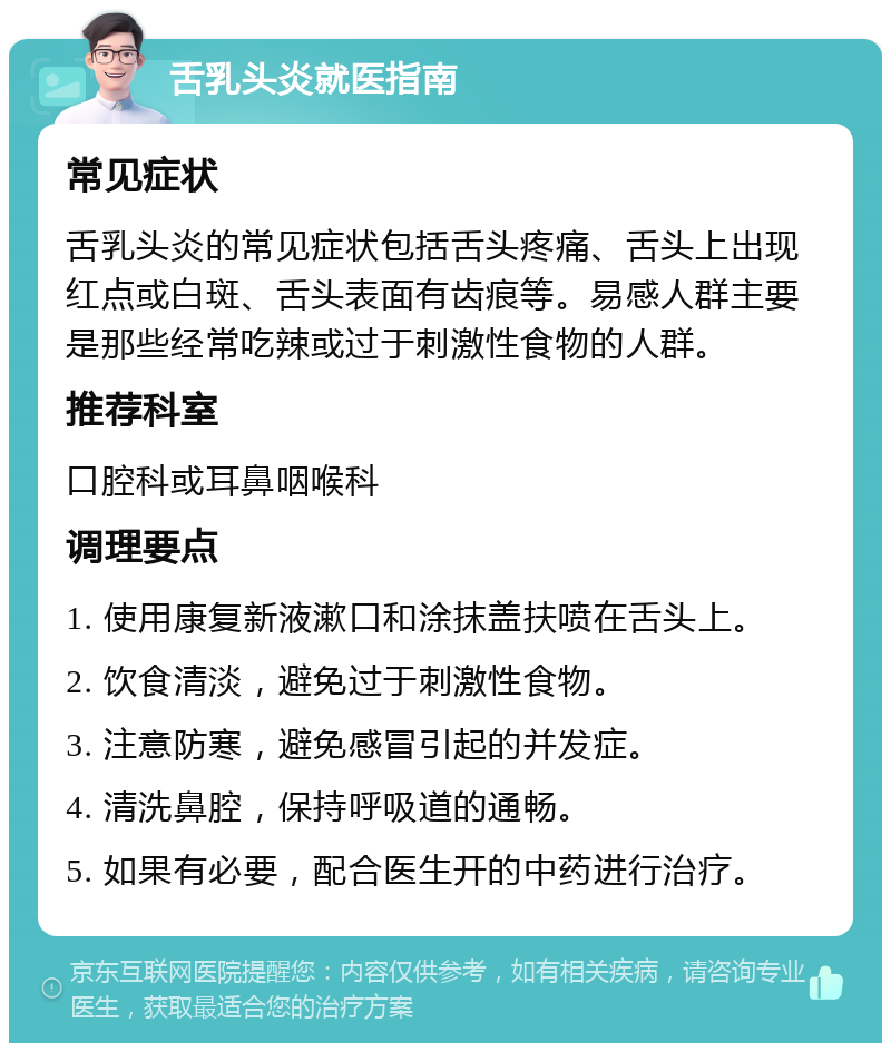 舌乳头炎就医指南 常见症状 舌乳头炎的常见症状包括舌头疼痛、舌头上出现红点或白斑、舌头表面有齿痕等。易感人群主要是那些经常吃辣或过于刺激性食物的人群。 推荐科室 口腔科或耳鼻咽喉科 调理要点 1. 使用康复新液漱口和涂抹盖扶喷在舌头上。 2. 饮食清淡，避免过于刺激性食物。 3. 注意防寒，避免感冒引起的并发症。 4. 清洗鼻腔，保持呼吸道的通畅。 5. 如果有必要，配合医生开的中药进行治疗。