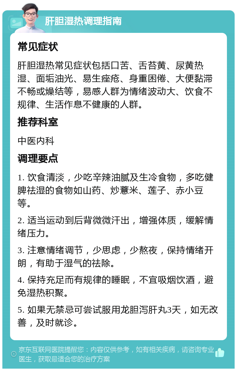 肝胆湿热调理指南 常见症状 肝胆湿热常见症状包括口苦、舌苔黄、尿黄热湿、面垢油光、易生痤疮、身重困倦、大便黏滞不畅或燥结等，易感人群为情绪波动大、饮食不规律、生活作息不健康的人群。 推荐科室 中医内科 调理要点 1. 饮食清淡，少吃辛辣油腻及生冷食物，多吃健脾祛湿的食物如山药、炒薏米、莲子、赤小豆等。 2. 适当运动到后背微微汗出，增强体质，缓解情绪压力。 3. 注意情绪调节，少思虑，少熬夜，保持情绪开朗，有助于湿气的祛除。 4. 保持充足而有规律的睡眠，不宜吸烟饮酒，避免湿热积聚。 5. 如果无禁忌可尝试服用龙胆泻肝丸3天，如无改善，及时就诊。