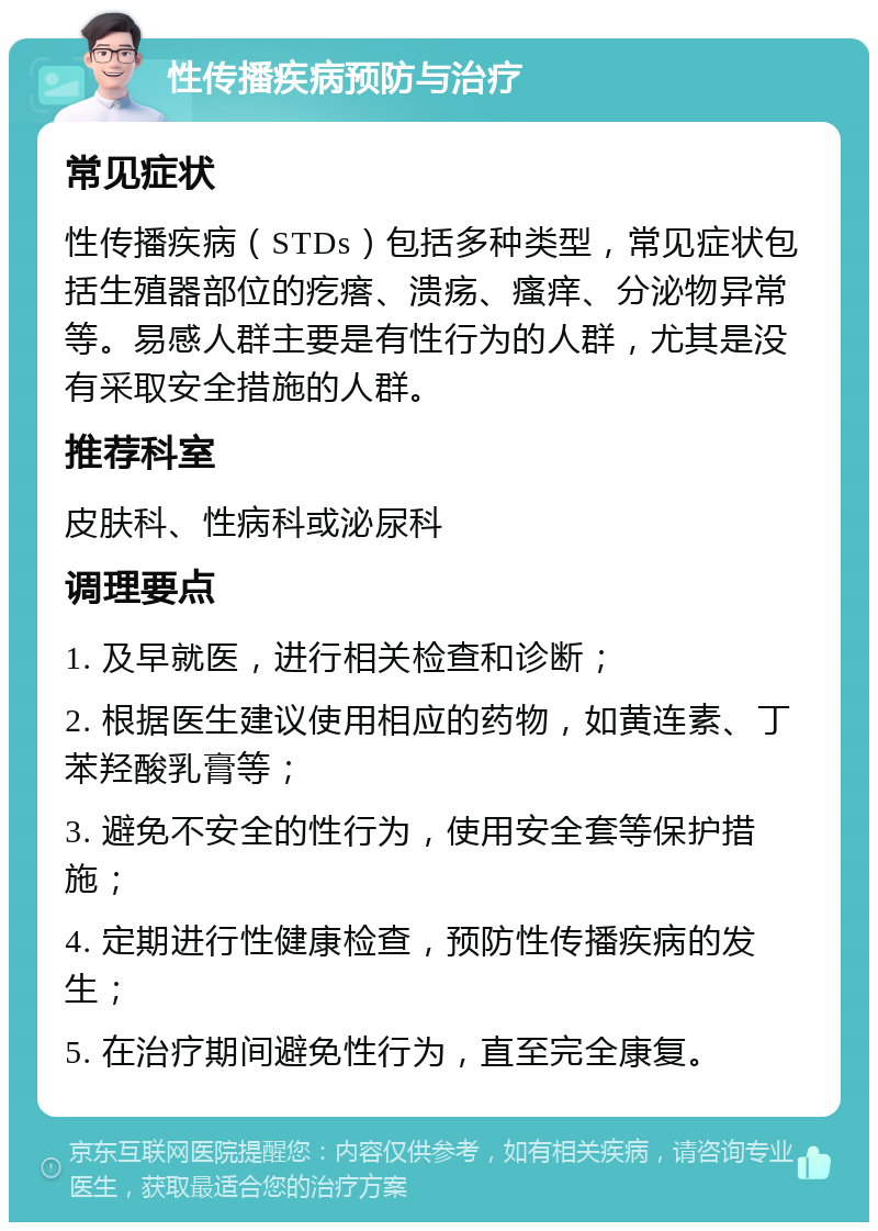 性传播疾病预防与治疗 常见症状 性传播疾病（STDs）包括多种类型，常见症状包括生殖器部位的疙瘩、溃疡、瘙痒、分泌物异常等。易感人群主要是有性行为的人群，尤其是没有采取安全措施的人群。 推荐科室 皮肤科、性病科或泌尿科 调理要点 1. 及早就医，进行相关检查和诊断； 2. 根据医生建议使用相应的药物，如黄连素、丁苯羟酸乳膏等； 3. 避免不安全的性行为，使用安全套等保护措施； 4. 定期进行性健康检查，预防性传播疾病的发生； 5. 在治疗期间避免性行为，直至完全康复。