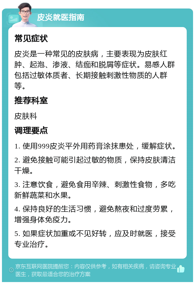 皮炎就医指南 常见症状 皮炎是一种常见的皮肤病，主要表现为皮肤红肿、起泡、渗液、结痂和脱屑等症状。易感人群包括过敏体质者、长期接触刺激性物质的人群等。 推荐科室 皮肤科 调理要点 1. 使用999皮炎平外用药膏涂抹患处，缓解症状。 2. 避免接触可能引起过敏的物质，保持皮肤清洁干燥。 3. 注意饮食，避免食用辛辣、刺激性食物，多吃新鲜蔬菜和水果。 4. 保持良好的生活习惯，避免熬夜和过度劳累，增强身体免疫力。 5. 如果症状加重或不见好转，应及时就医，接受专业治疗。