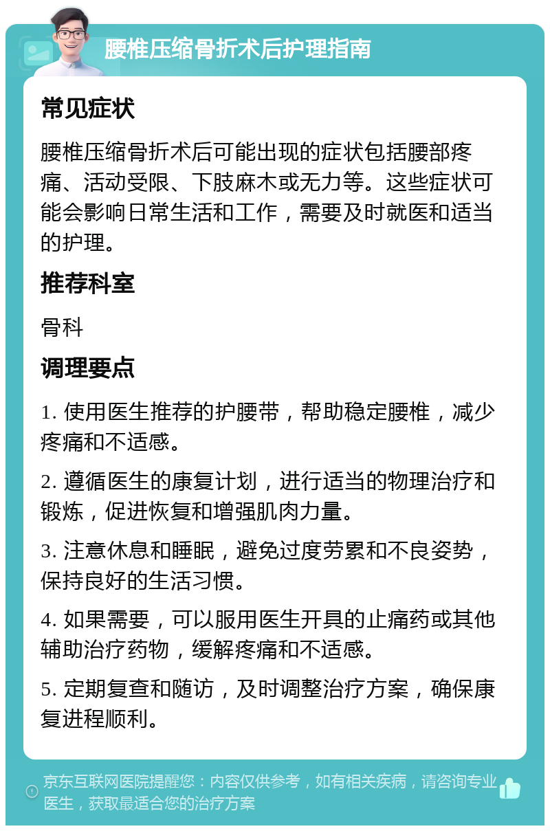 腰椎压缩骨折术后护理指南 常见症状 腰椎压缩骨折术后可能出现的症状包括腰部疼痛、活动受限、下肢麻木或无力等。这些症状可能会影响日常生活和工作，需要及时就医和适当的护理。 推荐科室 骨科 调理要点 1. 使用医生推荐的护腰带，帮助稳定腰椎，减少疼痛和不适感。 2. 遵循医生的康复计划，进行适当的物理治疗和锻炼，促进恢复和增强肌肉力量。 3. 注意休息和睡眠，避免过度劳累和不良姿势，保持良好的生活习惯。 4. 如果需要，可以服用医生开具的止痛药或其他辅助治疗药物，缓解疼痛和不适感。 5. 定期复查和随访，及时调整治疗方案，确保康复进程顺利。