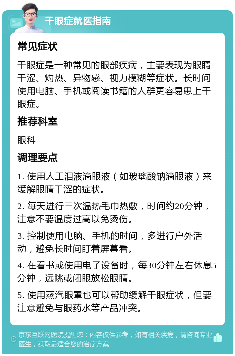 干眼症就医指南 常见症状 干眼症是一种常见的眼部疾病，主要表现为眼睛干涩、灼热、异物感、视力模糊等症状。长时间使用电脑、手机或阅读书籍的人群更容易患上干眼症。 推荐科室 眼科 调理要点 1. 使用人工泪液滴眼液（如玻璃酸钠滴眼液）来缓解眼睛干涩的症状。 2. 每天进行三次温热毛巾热敷，时间约20分钟，注意不要温度过高以免烫伤。 3. 控制使用电脑、手机的时间，多进行户外活动，避免长时间盯着屏幕看。 4. 在看书或使用电子设备时，每30分钟左右休息5分钟，远眺或闭眼放松眼睛。 5. 使用蒸汽眼罩也可以帮助缓解干眼症状，但要注意避免与眼药水等产品冲突。