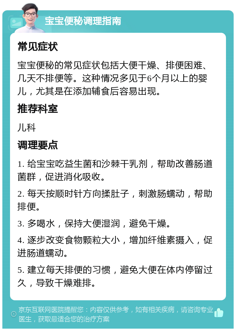 宝宝便秘调理指南 常见症状 宝宝便秘的常见症状包括大便干燥、排便困难、几天不排便等。这种情况多见于6个月以上的婴儿，尤其是在添加辅食后容易出现。 推荐科室 儿科 调理要点 1. 给宝宝吃益生菌和沙棘干乳剂，帮助改善肠道菌群，促进消化吸收。 2. 每天按顺时针方向揉肚子，刺激肠蠕动，帮助排便。 3. 多喝水，保持大便湿润，避免干燥。 4. 逐步改变食物颗粒大小，增加纤维素摄入，促进肠道蠕动。 5. 建立每天排便的习惯，避免大便在体内停留过久，导致干燥难排。