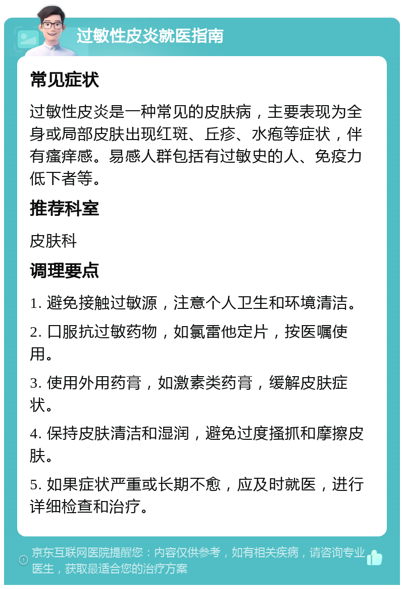 过敏性皮炎就医指南 常见症状 过敏性皮炎是一种常见的皮肤病，主要表现为全身或局部皮肤出现红斑、丘疹、水疱等症状，伴有瘙痒感。易感人群包括有过敏史的人、免疫力低下者等。 推荐科室 皮肤科 调理要点 1. 避免接触过敏源，注意个人卫生和环境清洁。 2. 口服抗过敏药物，如氯雷他定片，按医嘱使用。 3. 使用外用药膏，如激素类药膏，缓解皮肤症状。 4. 保持皮肤清洁和湿润，避免过度搔抓和摩擦皮肤。 5. 如果症状严重或长期不愈，应及时就医，进行详细检查和治疗。