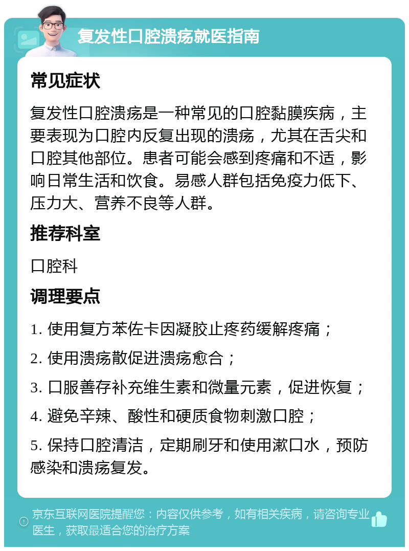 复发性口腔溃疡就医指南 常见症状 复发性口腔溃疡是一种常见的口腔黏膜疾病，主要表现为口腔内反复出现的溃疡，尤其在舌尖和口腔其他部位。患者可能会感到疼痛和不适，影响日常生活和饮食。易感人群包括免疫力低下、压力大、营养不良等人群。 推荐科室 口腔科 调理要点 1. 使用复方苯佐卡因凝胶止疼药缓解疼痛； 2. 使用溃疡散促进溃疡愈合； 3. 口服善存补充维生素和微量元素，促进恢复； 4. 避免辛辣、酸性和硬质食物刺激口腔； 5. 保持口腔清洁，定期刷牙和使用漱口水，预防感染和溃疡复发。