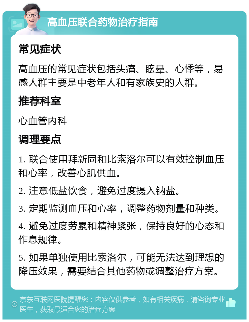 高血压联合药物治疗指南 常见症状 高血压的常见症状包括头痛、眩晕、心悸等，易感人群主要是中老年人和有家族史的人群。 推荐科室 心血管内科 调理要点 1. 联合使用拜新同和比索洛尔可以有效控制血压和心率，改善心肌供血。 2. 注意低盐饮食，避免过度摄入钠盐。 3. 定期监测血压和心率，调整药物剂量和种类。 4. 避免过度劳累和精神紧张，保持良好的心态和作息规律。 5. 如果单独使用比索洛尔，可能无法达到理想的降压效果，需要结合其他药物或调整治疗方案。