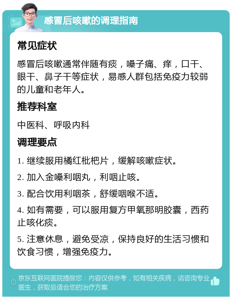 感冒后咳嗽的调理指南 常见症状 感冒后咳嗽通常伴随有痰，嗓子痛、痒，口干、眼干、鼻子干等症状，易感人群包括免疫力较弱的儿童和老年人。 推荐科室 中医科、呼吸内科 调理要点 1. 继续服用橘红枇杷片，缓解咳嗽症状。 2. 加入金嗓利咽丸，利咽止咳。 3. 配合饮用利咽茶，舒缓咽喉不适。 4. 如有需要，可以服用复方甲氧那明胶囊，西药止咳化痰。 5. 注意休息，避免受凉，保持良好的生活习惯和饮食习惯，增强免疫力。