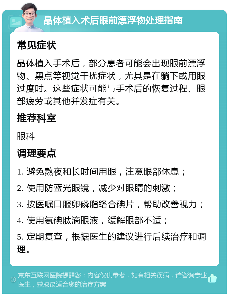 晶体植入术后眼前漂浮物处理指南 常见症状 晶体植入手术后，部分患者可能会出现眼前漂浮物、黑点等视觉干扰症状，尤其是在躺下或用眼过度时。这些症状可能与手术后的恢复过程、眼部疲劳或其他并发症有关。 推荐科室 眼科 调理要点 1. 避免熬夜和长时间用眼，注意眼部休息； 2. 使用防蓝光眼镜，减少对眼睛的刺激； 3. 按医嘱口服卵磷脂络合碘片，帮助改善视力； 4. 使用氨碘肽滴眼液，缓解眼部不适； 5. 定期复查，根据医生的建议进行后续治疗和调理。