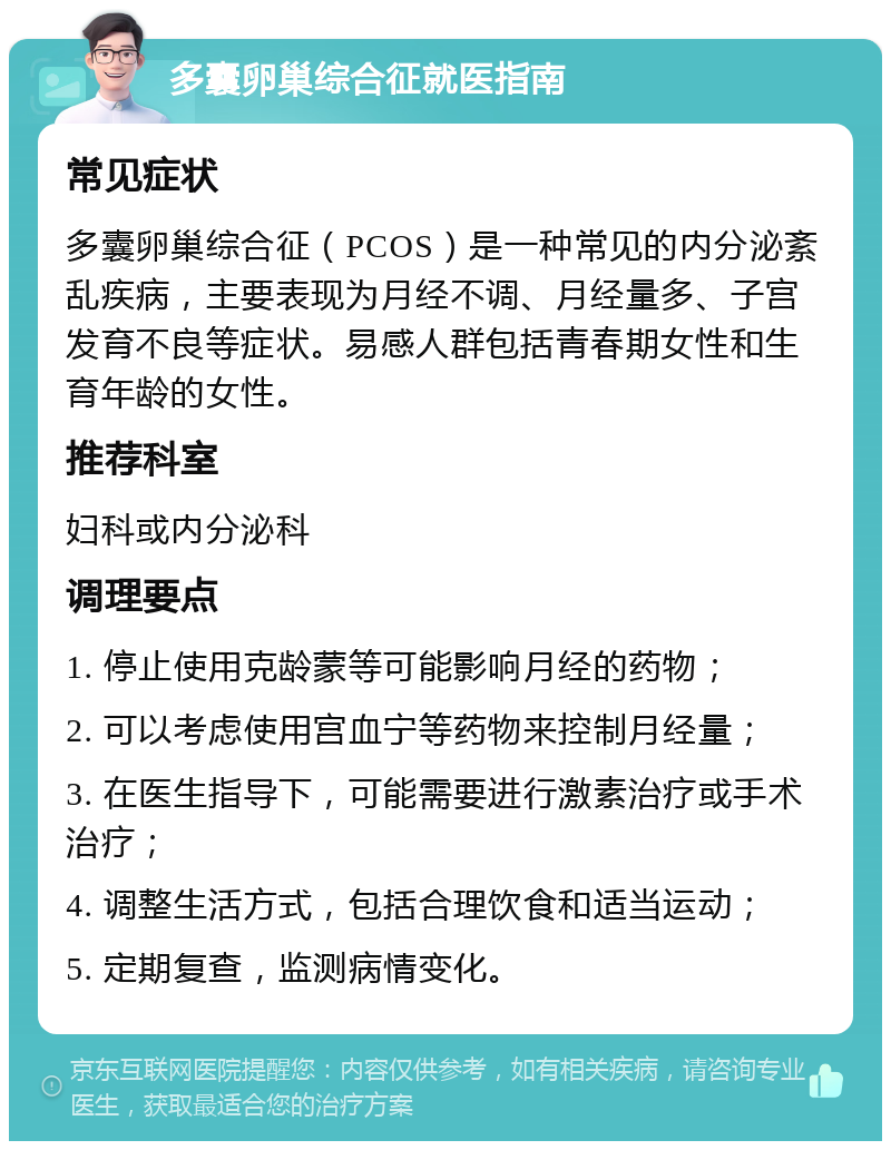 多囊卵巢综合征就医指南 常见症状 多囊卵巢综合征（PCOS）是一种常见的内分泌紊乱疾病，主要表现为月经不调、月经量多、子宫发育不良等症状。易感人群包括青春期女性和生育年龄的女性。 推荐科室 妇科或内分泌科 调理要点 1. 停止使用克龄蒙等可能影响月经的药物； 2. 可以考虑使用宫血宁等药物来控制月经量； 3. 在医生指导下，可能需要进行激素治疗或手术治疗； 4. 调整生活方式，包括合理饮食和适当运动； 5. 定期复查，监测病情变化。