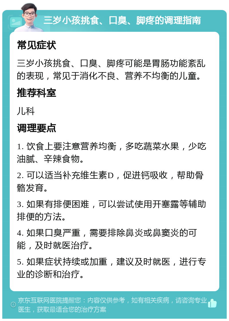 三岁小孩挑食、口臭、脚疼的调理指南 常见症状 三岁小孩挑食、口臭、脚疼可能是胃肠功能紊乱的表现，常见于消化不良、营养不均衡的儿童。 推荐科室 儿科 调理要点 1. 饮食上要注意营养均衡，多吃蔬菜水果，少吃油腻、辛辣食物。 2. 可以适当补充维生素D，促进钙吸收，帮助骨骼发育。 3. 如果有排便困难，可以尝试使用开塞露等辅助排便的方法。 4. 如果口臭严重，需要排除鼻炎或鼻窦炎的可能，及时就医治疗。 5. 如果症状持续或加重，建议及时就医，进行专业的诊断和治疗。