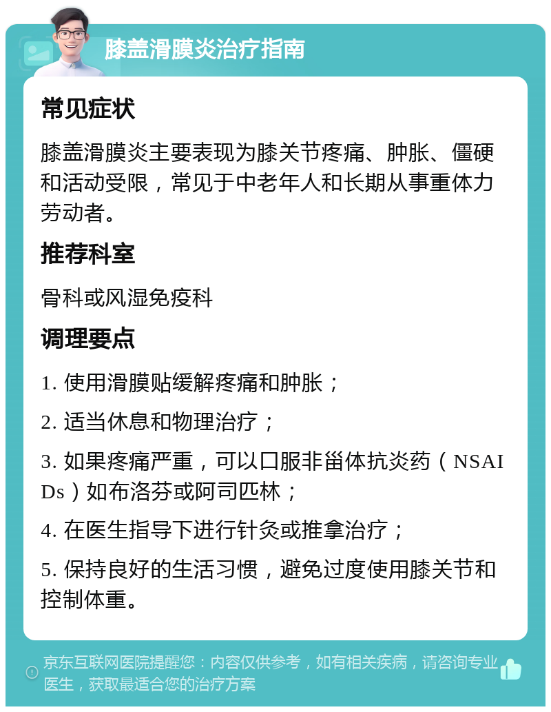 膝盖滑膜炎治疗指南 常见症状 膝盖滑膜炎主要表现为膝关节疼痛、肿胀、僵硬和活动受限，常见于中老年人和长期从事重体力劳动者。 推荐科室 骨科或风湿免疫科 调理要点 1. 使用滑膜贴缓解疼痛和肿胀； 2. 适当休息和物理治疗； 3. 如果疼痛严重，可以口服非甾体抗炎药（NSAIDs）如布洛芬或阿司匹林； 4. 在医生指导下进行针灸或推拿治疗； 5. 保持良好的生活习惯，避免过度使用膝关节和控制体重。