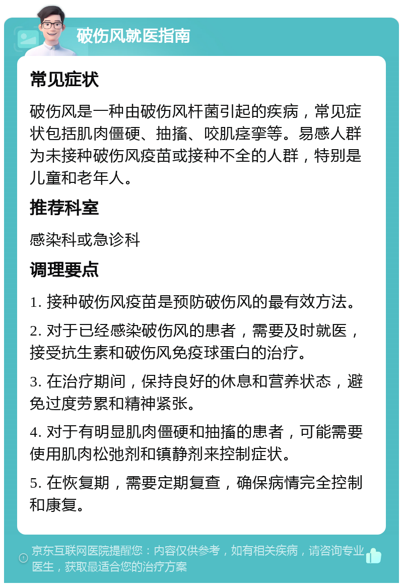 破伤风就医指南 常见症状 破伤风是一种由破伤风杆菌引起的疾病，常见症状包括肌肉僵硬、抽搐、咬肌痉挛等。易感人群为未接种破伤风疫苗或接种不全的人群，特别是儿童和老年人。 推荐科室 感染科或急诊科 调理要点 1. 接种破伤风疫苗是预防破伤风的最有效方法。 2. 对于已经感染破伤风的患者，需要及时就医，接受抗生素和破伤风免疫球蛋白的治疗。 3. 在治疗期间，保持良好的休息和营养状态，避免过度劳累和精神紧张。 4. 对于有明显肌肉僵硬和抽搐的患者，可能需要使用肌肉松弛剂和镇静剂来控制症状。 5. 在恢复期，需要定期复查，确保病情完全控制和康复。