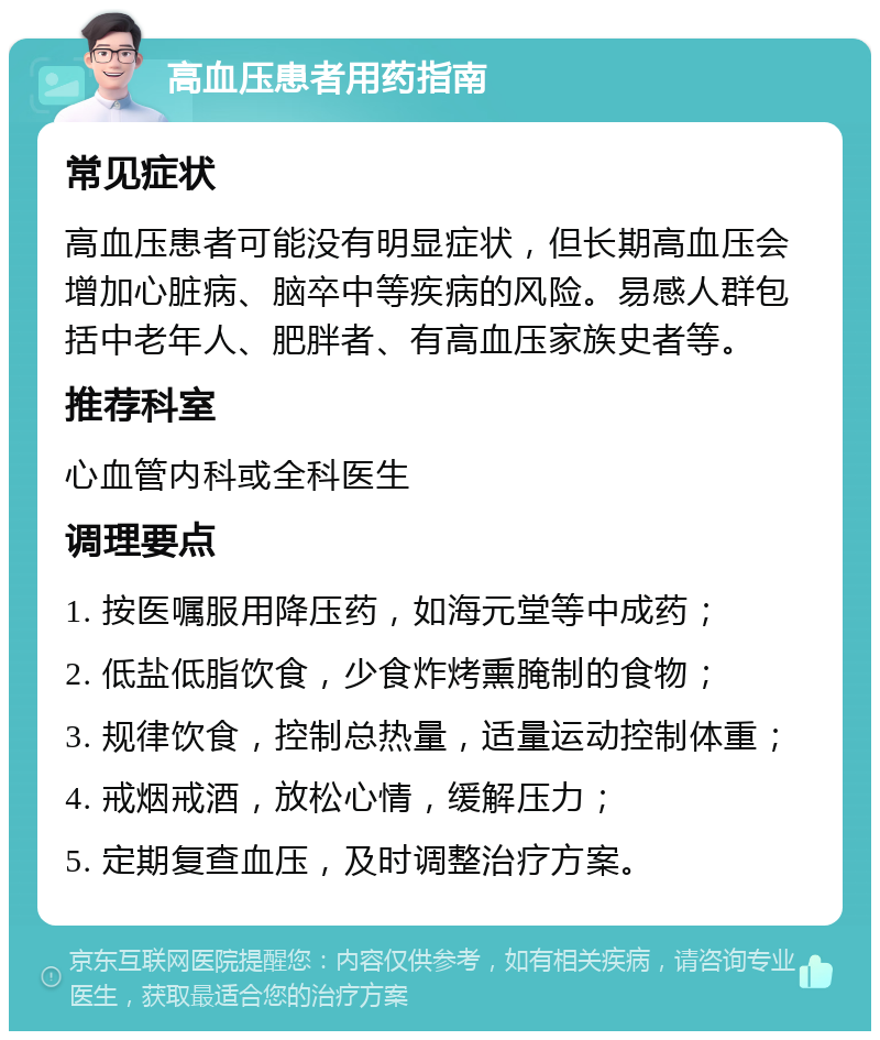 高血压患者用药指南 常见症状 高血压患者可能没有明显症状，但长期高血压会增加心脏病、脑卒中等疾病的风险。易感人群包括中老年人、肥胖者、有高血压家族史者等。 推荐科室 心血管内科或全科医生 调理要点 1. 按医嘱服用降压药，如海元堂等中成药； 2. 低盐低脂饮食，少食炸烤熏腌制的食物； 3. 规律饮食，控制总热量，适量运动控制体重； 4. 戒烟戒酒，放松心情，缓解压力； 5. 定期复查血压，及时调整治疗方案。