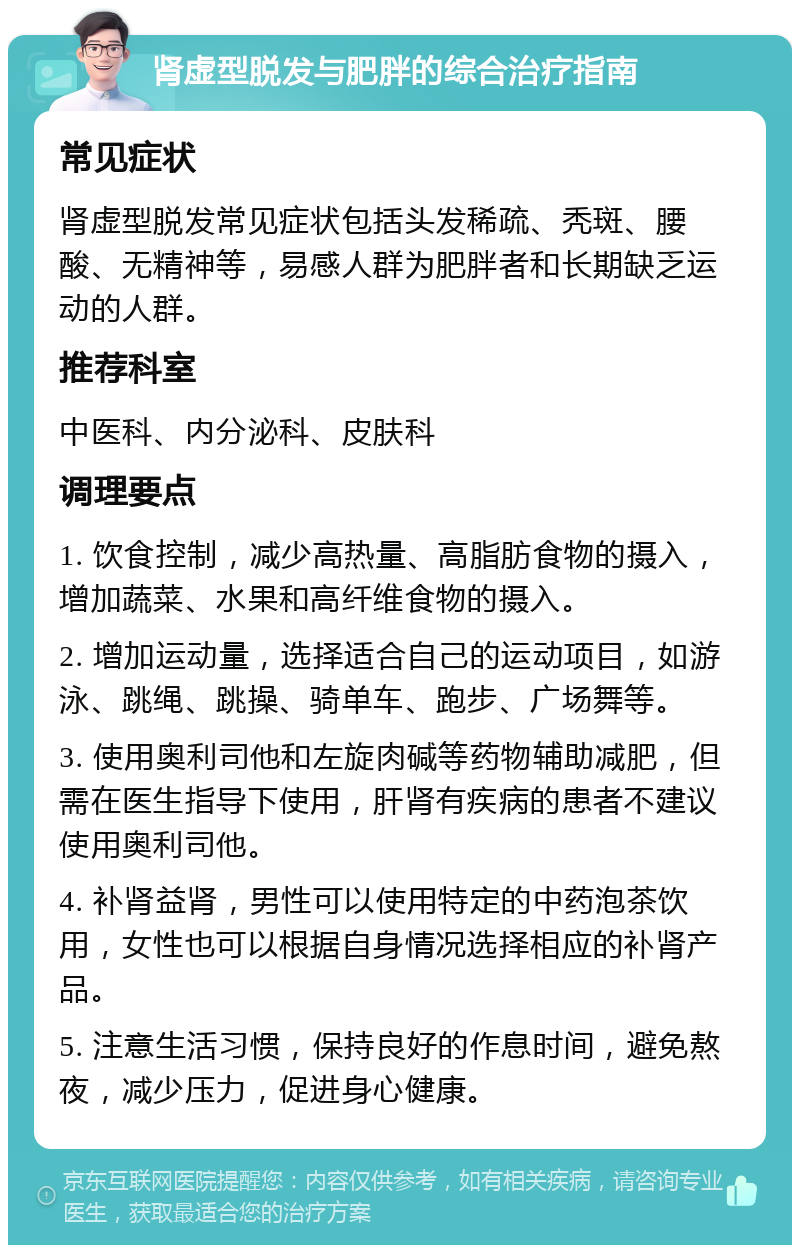 肾虚型脱发与肥胖的综合治疗指南 常见症状 肾虚型脱发常见症状包括头发稀疏、秃斑、腰酸、无精神等，易感人群为肥胖者和长期缺乏运动的人群。 推荐科室 中医科、内分泌科、皮肤科 调理要点 1. 饮食控制，减少高热量、高脂肪食物的摄入，增加蔬菜、水果和高纤维食物的摄入。 2. 增加运动量，选择适合自己的运动项目，如游泳、跳绳、跳操、骑单车、跑步、广场舞等。 3. 使用奥利司他和左旋肉碱等药物辅助减肥，但需在医生指导下使用，肝肾有疾病的患者不建议使用奥利司他。 4. 补肾益肾，男性可以使用特定的中药泡茶饮用，女性也可以根据自身情况选择相应的补肾产品。 5. 注意生活习惯，保持良好的作息时间，避免熬夜，减少压力，促进身心健康。