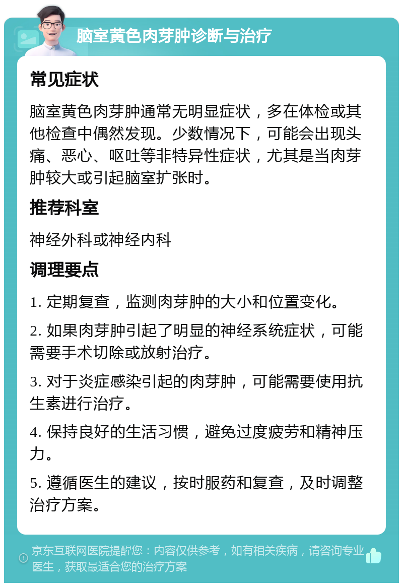 脑室黄色肉芽肿诊断与治疗 常见症状 脑室黄色肉芽肿通常无明显症状，多在体检或其他检查中偶然发现。少数情况下，可能会出现头痛、恶心、呕吐等非特异性症状，尤其是当肉芽肿较大或引起脑室扩张时。 推荐科室 神经外科或神经内科 调理要点 1. 定期复查，监测肉芽肿的大小和位置变化。 2. 如果肉芽肿引起了明显的神经系统症状，可能需要手术切除或放射治疗。 3. 对于炎症感染引起的肉芽肿，可能需要使用抗生素进行治疗。 4. 保持良好的生活习惯，避免过度疲劳和精神压力。 5. 遵循医生的建议，按时服药和复查，及时调整治疗方案。