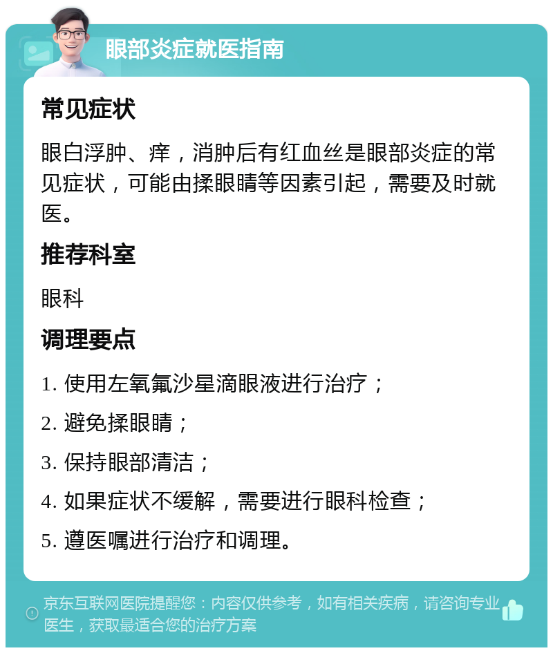 眼部炎症就医指南 常见症状 眼白浮肿、痒，消肿后有红血丝是眼部炎症的常见症状，可能由揉眼睛等因素引起，需要及时就医。 推荐科室 眼科 调理要点 1. 使用左氧氟沙星滴眼液进行治疗； 2. 避免揉眼睛； 3. 保持眼部清洁； 4. 如果症状不缓解，需要进行眼科检查； 5. 遵医嘱进行治疗和调理。